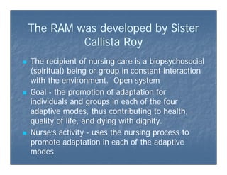 The RAM was developed by SisterThe RAM was developed by Sisterp yp y
Callista RoyCallista Roy
 The recipient of nursing care is a biopsychosocialThe recipient of nursing care is a biopsychosocial
(spiritual) being or group in constant interaction(spiritual) being or group in constant interaction
with the environment. Open systemwith the environment. Open system
 GoalGoal -- the promotion of adaptation forthe promotion of adaptation for
i di id l d i h f h fi di id l d i h f h findividuals and groups in each of the fourindividuals and groups in each of the four
adaptive modes, thus contributing to health,adaptive modes, thus contributing to health,
quality of life and dying with dignityquality of life and dying with dignityquality of life, and dying with dignity.quality of life, and dying with dignity.
 Nurse’s activityNurse’s activity -- uses the nursing process touses the nursing process to
promote adaptation in each of the adaptivepromote adaptation in each of the adaptivepromote adaptation in each of the adaptivepromote adaptation in each of the adaptive
modes.modes.
 