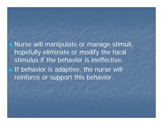  Nurse will manipulate or manage stimuli,Nurse will manipulate or manage stimuli,
hopefully eliminate or modify the focalhopefully eliminate or modify the focalp y yp y y
stimulus if the behavior is ineffective.stimulus if the behavior is ineffective.
 If behavior is adaptive the nurse willIf behavior is adaptive the nurse will If behavior is adaptive, the nurse willIf behavior is adaptive, the nurse will
reinforce or support this behavior.reinforce or support this behavior.
 