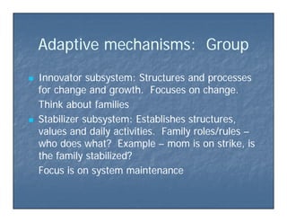 Adapti e mechanisms G o pAdapti e mechanisms G o pAdaptive mechanisms: GroupAdaptive mechanisms: Group
 Innovator subsystem: Structures and processesInnovator subsystem: Structures and processes
for change and growth. Focuses on change.for change and growth. Focuses on change.
Think about familiesThink about families
 Stabilizer subsystem: Establishes structures,Stabilizer subsystem: Establishes structures,
values and daily activities. Family roles/rulesvalues and daily activities. Family roles/rules ––
who does what? Examplewho does what? Example –– mom is on strike, ismom is on strike, is
th f il t bili d?th f il t bili d?the family stabilized?the family stabilized?
Focus is on system maintenanceFocus is on system maintenance
 