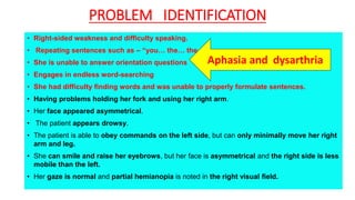 PROBLEM IDENTIFICATION
• Right-sided weakness and difficulty speaking.
• Repeating sentences such as – “you… the… the…”
• She is unable to answer orientation questions
• Engages in endless word-searching
• She had difficulty finding words and was unable to properly formulate sentences.
• Having problems holding her fork and using her right arm.
• Her face appeared asymmetrical.
• The patient appears drowsy.
• The patient is able to obey commands on the left side, but can only minimally move her right
arm and leg.
• She can smile and raise her eyebrows, but her face is asymmetrical and the right side is less
mobile than the left.
• Her gaze is normal and partial hemianopia is noted in the right visual field.
Aphasia and dysarthria
 