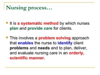 Nursing process…
 It is a systematic method by which nurses
plan and provide care for clients.
 This involves a problem solving approach
that enables the nurse to identify client
problems and needs and to plan, deliver,
and evaluate nursing care in an orderly,
scientific manner.
 