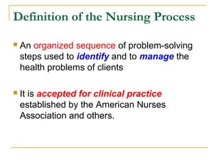 Definition of the Nursing Process
 An organized sequence of problem-solving
steps used to identify and to manage the
health problems of clients
 It is accepted for clinical practice
established by the American Nurses
Association and others.
 