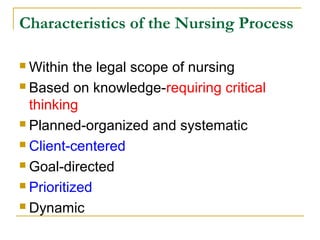 Characteristics of the Nursing Process
 Within the legal scope of nursing
 Based on knowledge-requiring critical
thinking
 Planned-organized and systematic
 Client-centered
 Goal-directed
 Prioritized
 Dynamic
 