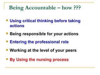 Being Accountable – how ???
 Using critical thinking before taking
actions
 Being responsible for your actions
 Entering the professional role
 Working at the level of your peers
 By Using the nursing process
 