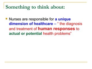 Something to think about:
 Nurses are responsible for a unique
dimension of healthcare – “ the diagnosis
and treatment of human responses to
actual or potential health problems”
 