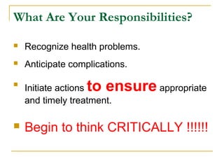 What Are Your Responsibilities?
 Recognize health problems.
 Anticipate complications.

Initiate actions to ensure appropriate
and timely treatment.
 Begin to think CRITICALLY !!!!!!
 