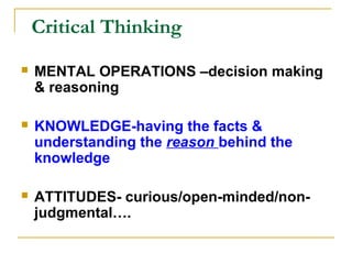 Critical Thinking
 MENTAL OPERATIONS –decision making
& reasoning
 KNOWLEDGE-having the facts &
understanding the reason behind the
knowledge
 ATTITUDES- curious/open-minded/non-
judgmental….
 