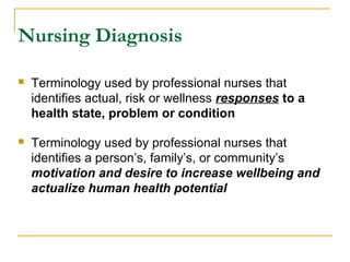 Nursing Diagnosis
 Terminology used by professional nurses that
identifies actual, risk or wellness responses to a
health state, problem or condition
 Terminology used by professional nurses that
identifies a person’s, family’s, or community’s
motivation and desire to increase wellbeing and
actualize human health potential
 