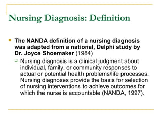 Nursing Diagnosis: Definition
 The NANDA definition of a nursing diagnosis
was adapted from a national, Delphi study by
Dr. Joyce Shoemaker (1984)
 Nursing diagnosis is a clinical judgment about
individual, family, or community responses to
actual or potential health problems/life processes.
Nursing diagnoses provide the basis for selection
of nursing interventions to achieve outcomes for
which the nurse is accountable (NANDA, 1997).
 