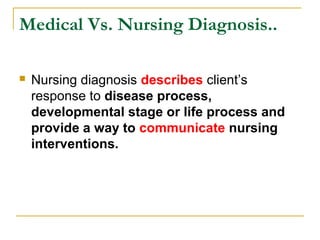  Nursing diagnosis describes client’s
response to disease process,
developmental stage or life process and
provide a way to communicate nursing
interventions.
Medical Vs. Nursing Diagnosis..
 
