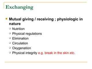 Exchanging
 Mutual giving / receiving ; physiologic in
nature
 Nutrition
 Physical regulations
 Elimination
 Circulation
 Oxygenation
 Physical integrity e.g. break in the skin etc.
 