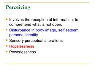 Perceiving
 Involves the reception of information; to
comprehend what is not open.
 Disturbance in body image, self esteem,
personal identity.
 Sensory perceptual alterations
 Hopelessness
 Powerlessness
 