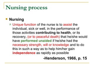 Nursing process
 Nursing
 Unique function of the nurse is to assist the
individual, sick or well, in the performance of
those activities contributing to health, or its
recovery, (or to peaceful death) that he/she would
have performed unaided if he/she had the
necessary strength, will or knowledge and to do
this in such a way as to help him/her gain
independence as rapidly as possible
-Henderson, 1966, p. 15
 