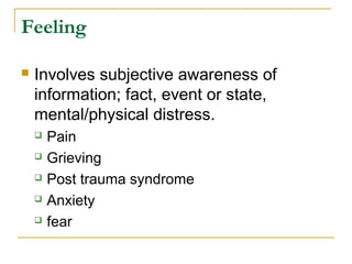Feeling
 Involves subjective awareness of
information; fact, event or state,
mental/physical distress.
 Pain
 Grieving
 Post trauma syndrome
 Anxiety
 fear
 