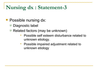  Possible nursing dx:
 Diagnostic label
 Related factors (may be unknown)
 Possible self esteem disturbance related to
unknown etiology.
 Possible impaired adjustment related to
unknown etiology
Nursing dx : Statement-3
 