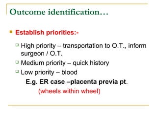  Establish priorities:-
 High priority – transportation to O.T., inform
surgeon / O.T.
 Medium priority – quick history
 Low priority – blood
E.g. ER case –placenta previa pt.
(wheels within wheel)
Outcome identification…
 