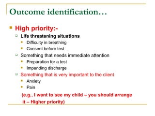  High priority:-
 Life threatening situations
 Difficulty in breathing
 Consent before test
 Something that needs immediate attention
 Preparation for a test
 Impending discharge
 Something that is very important to the client
 Anxiety
 Pain
(e.g., I want to see my child – you should arrange
it – Higher priority)
Outcome identification…
 