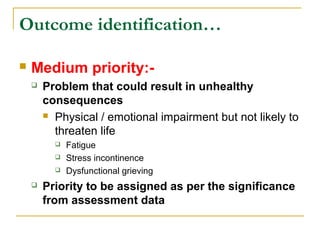  Medium priority:-
 Problem that could result in unhealthy
consequences
 Physical / emotional impairment but not likely to
threaten life
 Fatigue
 Stress incontinence
 Dysfunctional grieving
 Priority to be assigned as per the significance
from assessment data
Outcome identification…
 
