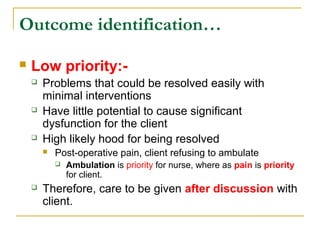  Low priority:-
 Problems that could be resolved easily with
minimal interventions
 Have little potential to cause significant
dysfunction for the client
 High likely hood for being resolved
 Post-operative pain, client refusing to ambulate
 Ambulation is priority for nurse, where as pain is priority
for client.
 Therefore, care to be given after discussion with
client.
Outcome identification…
 