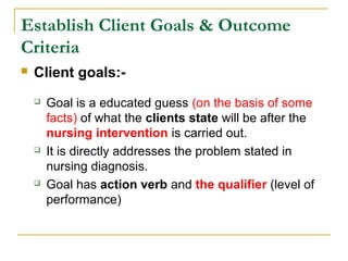 Establish Client Goals & Outcome
Criteria
 Client goals:-
 Goal is a educated guess (on the basis of some
facts) of what the clients state will be after the
nursing intervention is carried out.
 It is directly addresses the problem stated in
nursing diagnosis.
 Goal has action verb and the qualifier (level of
performance)
 