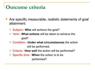 Outcome criteria
 Are specific measurable, realistic statements of goal
attainment.
 Subject:- Who will achieve the goal?
 Verb:- What actions will be taken to achieve the
goal?
 Condition:- Under what circumstances the action
will be performed.
 Criteria:- How well the action will be performed?
 Specific time:- When the action is to be
performed?
 