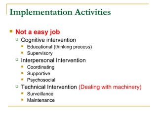 Implementation Activities
 Not a easy job
 Cognitive intervention
 Educational (thinking process)
 Supervisory
 Interpersonal Intervention
 Coordinating
 Supportive
 Psychosocial
 Technical Intervention (Dealing with machinery)
 Surveillance
 Maintenance
 