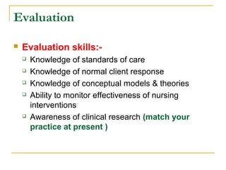 Evaluation
 Evaluation skills:-
 Knowledge of standards of care
 Knowledge of normal client response
 Knowledge of conceptual models & theories
 Ability to monitor effectiveness of nursing
interventions
 Awareness of clinical research (match your
practice at present )
 