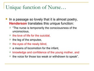 Unique function of Nurse…
 In a passage so lovely that it is almost poetry,
Henderson translates this unique function:
 “The nurse is temporarily the consciousness of the
unconscious,
 the love of life for the suicidal,
 the leg of the amputee,
 the eyes of the newly blind,
 a means of locomotion for the infant,
 knowledge and confidence of the young mother, and
 the voice for those too weak or withdrawn to speak”.
 
