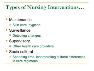  Maintenance
 Skin care, hygiene
 Surveillance
 Detecting changes
 Supervisory
 Other health care providers
 Socio-cultural
 Spending time, incorporating cultural differences
in care regimens.
Types of Nursing Interventions…
 