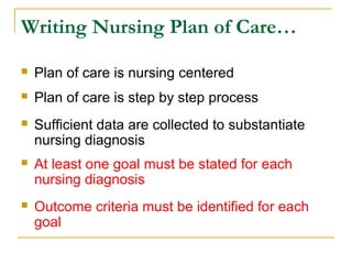Writing Nursing Plan of Care…
 Plan of care is nursing centered
 Plan of care is step by step process
 Sufficient data are collected to substantiate
nursing diagnosis
 At least one goal must be stated for each
nursing diagnosis
 Outcome criteria must be identified for each
goal
 
