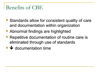 Benefits of CBE
 Standards allow for consistent quality of care
and documentation within organization
 Abnormal findings are highlighted
 Repetitive documentation of routine care is
eliminated through use of standards
  documentation time
 