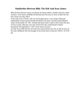 Similarities Between Billy The Kid And Jesse James
Billy the Kid and Jesse James are famous for being robbers, murders and just a plain
nuisance. Jesse James and Billy the Kid had only met once or twice in their life, but
how much were they alike?
In the early years of Jesse s life, he was brought up by a very strong willed and
independent woman named Zerelda Elizabeth Cole James. Zerelda married Robert
James on December 28, 1841. Zerelda and James built a cabin in the Centerville area
of Clay County, Missouri. Zee who stood 6 foot tall, worked hard to build a
homestead. On September 5, 1847, Jesse James was born.
Just like Jesse, Billy the kid was born into a great family also, but, he left no trace of
his early childhood. Kid was thought to have been born in between 1860 61. In 1870,
the
 