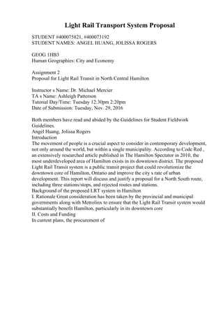 Light Rail Transport System Proposal
STUDENT #400075821, #400073192
STUDENT NAMES: ANGEL HUANG, JOLISSA ROGERS
GEOG 1HB3
Human Geographies: City and Economy
Assignment 2
Proposal for Light Rail Transit in North Central Hamilton
Instructor s Name: Dr. Michael Mercier
TA s Name: Ashleigh Patterson
Tutorial Day/Time: Tuesday 12:30pm 2:20pm
Date of Submission: Tuesday, Nov. 29, 2016
Both members have read and abided by the Guidelines for Student Fieldwork
Guidelines.
Angel Huang, Jolissa Rogers
Introduction
The movement of people is a crucial aspect to consider in contemporary development,
not only around the world, but within a single municipality. According to Code Red ,
an extensively researched article published in The Hamilton Spectator in 2010, the
most underdeveloped area of Hamilton exists in its downtown district. The proposed
Light Rail Transit system is a public transit project that could revolutionize the
downtown core of Hamilton, Ontario and improve the city s rate of urban
development. This report will discuss and justify a proposal for a North South route,
including three stations/stops, and rejected routes and stations.
Background of the proposed LRT system in Hamilton
I. Rationale Great consideration has been taken by the provincial and municipal
governments along with Metrolinx to ensure that the Light Rail Transit system would
substantially benefit Hamilton, particularly in its downtown core
II. Costs and Funding
In current plans, the procurement of
 