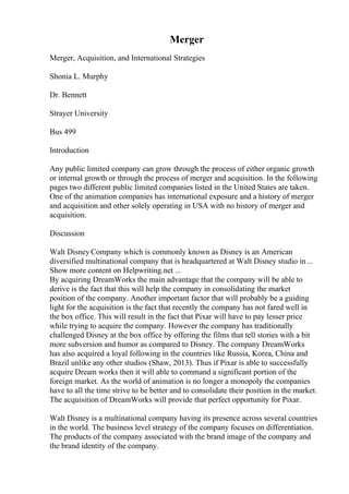 Merger
Merger, Acquisition, and International Strategies
Shonia L. Murphy
Dr. Bennett
Strayer University
Bus 499
Introduction
Any public limited company can grow through the process of either organic growth
or internal growth or through the process of merger and acquisition. In the following
pages two different public limited companies listed in the United States are taken.
One of the animation companies has international exposure and a history of merger
and acquisition and other solely operating in USA with no history of merger and
acquisition.
Discussion
Walt Disney Company which is commonly known as Disney is an American
diversified multinational company that is headquartered at Walt Disney studio in...
Show more content on Helpwriting.net ...
By acquiring DreamWorks the main advantage that the company will be able to
derive is the fact that this will help the company in consolidating the market
position of the company. Another important factor that will probably be a guiding
light for the acquisition is the fact that recently the company has not fared well in
the box office. This will result in the fact that Pixar will have to pay lesser price
while trying to acquire the company. However the company has traditionally
challenged Disney at the box office by offering the films that tell stories with a bit
more subversion and humor as compared to Disney. The company DreamWorks
has also acquired a loyal following in the countries like Russia, Korea, China and
Brazil unlike any other studios (Shaw, 2013). Thus if Pixar is able to successfully
acquire Dream works then it will able to command a significant portion of the
foreign market. As the world of animation is no longer a monopoly the companies
have to all the time strive to be better and to consolidate their position in the market.
The acquisition of DreamWorks will provide that perfect opportunity for Pixar.
Walt Disney is a multinational company having its presence across several countries
in the world. The business level strategy of the company focuses on differentiation.
The products of the company associated with the brand image of the company and
the brand identity of the company.
 
