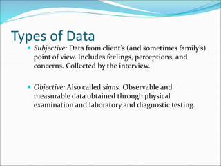 Types of Data
 Subjective: Data from client’s (and sometimes family’s)
point of view. Includes feelings, perceptions, and
concerns. Collected by the interview.
 Objective: Also called signs. Observable and
measurable data obtained through physical
examination and laboratory and diagnostic testing.
 