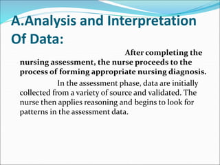 A.Analysis and Interpretation
Of Data:
After completing the
nursing assessment, the nurse proceeds to the
process of forming appropriate nursing diagnosis.
In the assessment phase, data are initially
collected from a variety of source and validated. The
nurse then applies reasoning and begins to look for
patterns in the assessment data.
 