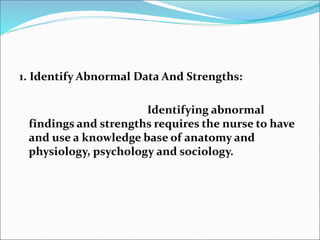 1. Identify Abnormal Data And Strengths:
Identifying abnormal
findings and strengths requires the nurse to have
and use a knowledge base of anatomy and
physiology, psychology and sociology.
 
