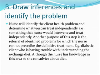 B. Draw inferences and
identify the problem
 Nurse will identify the client health problem and
determine what you can treat independently. i.e
something that nurse would intervene and treat
independently. Another purpose of this step is the
referral of identified problems for which the nurse
cannot prescribe the definitive treatment. E.g. diabetic
client who is having trouble with understanding the
exchange diet. Although the nurse has knowledge in
this area so she can advice about diet.
 