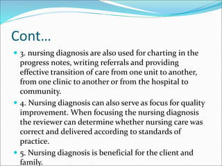 Cont…
 3. nursing diagnosis are also used for charting in the
progress notes, writing referrals and providing
effective transition of care from one unit to another,
from one clinic to another or from the hospital to
community.
 4. Nursing diagnosis can also serve as focus for quality
improvement. When focusing the nursing diagnosis
the reviewer can determine whether nursing care was
correct and delivered according to standards of
practice.
 5. Nursing diagnosis is beneficial for the client and
family.
 