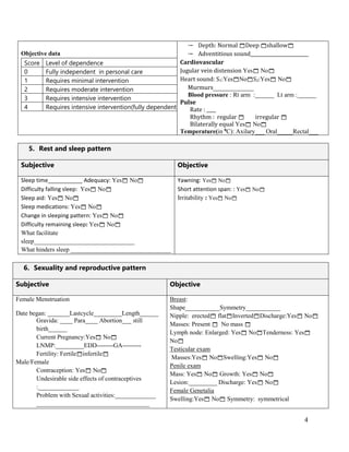 4
Objective data
Score Level of dependence
0 Fully independent in personal care
1 Requires minimal intervention
2 Requires moderate intervention
3 Requires intensive intervention
4 Requires intensive intervention(fully dependent)
 Depth: Normal Deep shallow
 Adventitious sound_________________________
Cardiovascular
Jugular vein distension Yes No
Heart sound: S1:YesNoS2:Yes No
Murmurs_____________
Blood pressure : Rt arm :______ Lt arm :______
Pulse
Rate : ____
Rhythm : regular  irregular 
Bilaterally equal Yes No
Temperature(in 0
C): Axilary___ Oral_____Rectal___
5. Rest and sleep pattern
Subjective Objective
Sleep time___________ Adequacy: Yes No
Difficulty falling sleep: Yes No
Sleep aid: Yes No
Sleep medications: Yes No
Change in sleeping pattern: Yes No
Difficulty remaining sleep: Yes No
What facilitate
sleep________________________________
What hinders sleep ________________________________
Yawning: Yes No
Short attention span: : Yes No
Irritability : Yes No
6. Sexuality and reproductive pattern
Subjective Objective
Female Menstruation
Date began: _______Lastcycle_________Length______
Gravida: ____ Para____ Abortion___ still
birth______
Current Pregnancy:Yes No
LNMP:_________EDD--------GA---------
Fertility: Fertileinfertile
Male/Female
Contraception: Yes No
Undesirable side effects of contraceptives
:_____________
Problem with Sexual activities:_____________
____________________________________
Breast:
Shape___________Symmetry___________
Nipple: erected flatInvertedDischarge:Yes No
Masses: Present  No mass 
Lymph node: Enlarged: Yes NoTenderness: Yes
No
Testicular exam
Masses:Yes NoSwelling:Yes No
Penile exam
Mass: Yes No Growth: Yes No
Lesion:_________ Discharge: Yes No
Female Genetalia
Swelling:Yes No Symmetry: symmetrical
 