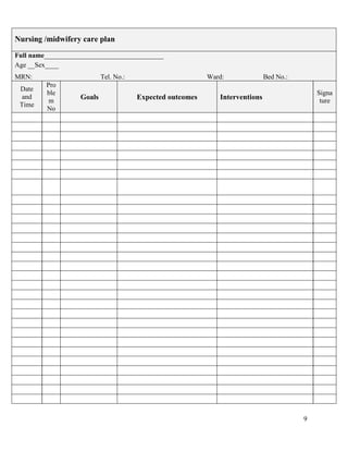 9
Nursing /midwifery care plan
Full name___________________________________
Age __Sex____
MRN: Tel. No.: Ward: Bed No.:
Date
and
Time
Pro
ble
m
No
Goals Expected outcomes Interventions
Signa
ture
 
