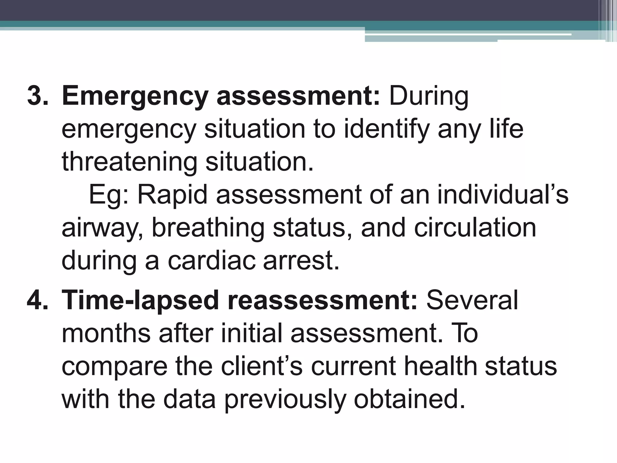 3. Emergency assessment: During
emergency situation to identify any life
threatening situation.
Eg: Rapid assessment of an individual’s
airway, breathing status, and circulation
during a cardiac arrest.
4. Time-lapsed reassessment: Several
months after initial assessment. To
compare the client’s current health status
with the data previously obtained.
 