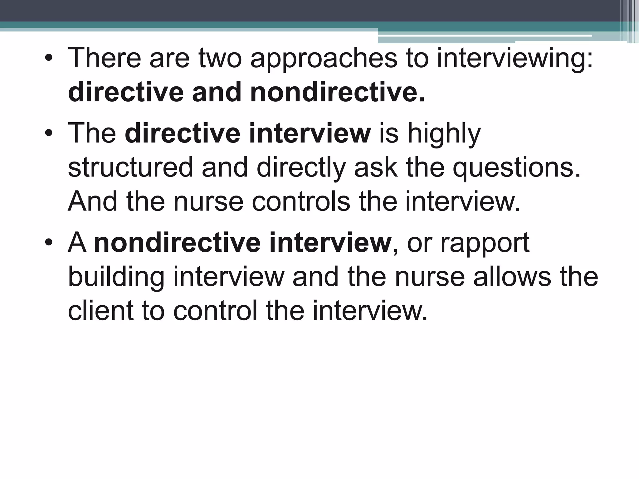 • There are two approaches to interviewing:
directive and nondirective.
• The directive interview is highly
structured and directly ask the questions.
And the nurse controls the interview.
• A nondirective interview, or rapport
building interview and the nurse allows the
client to control the interview.
 