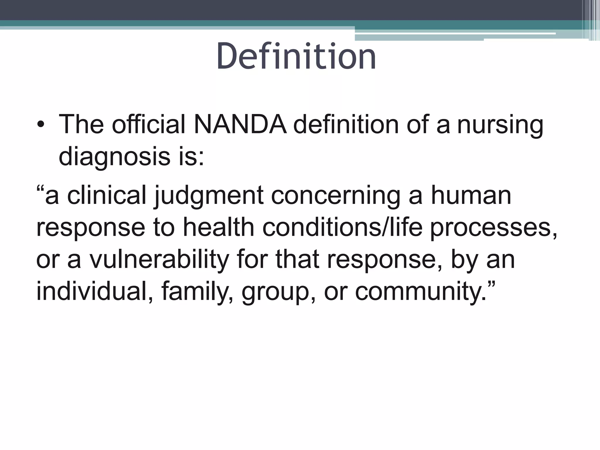 Definition
• The official NANDA definition of a nursing
diagnosis is:
“a clinical judgment concerning a human
response to health conditions/life processes,
or a vulnerability for that response, by an
individual, family, group, or community.”
 