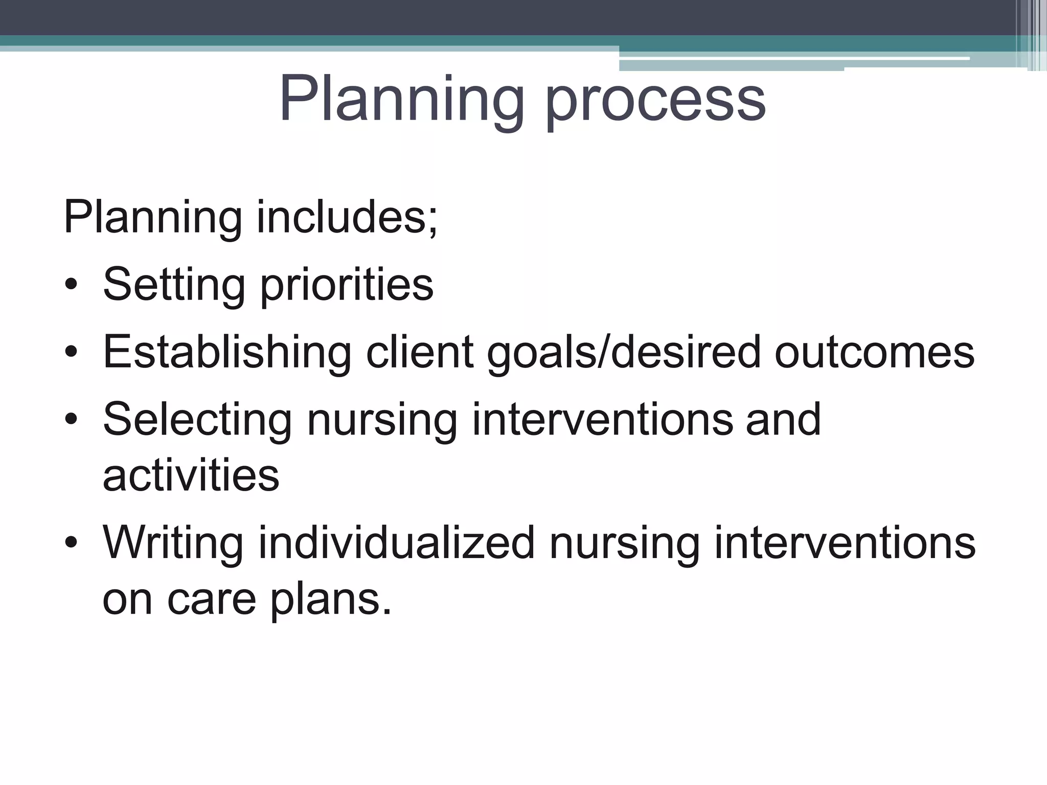 Planning process
Planning includes;
• Setting priorities
• Establishing client goals/desired outcomes
• Selecting nursing interventions and
activities
• Writing individualized nursing interventions
on care plans.
 