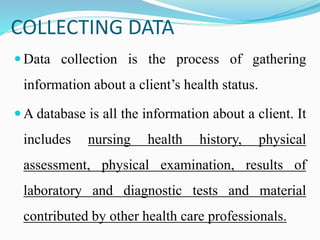COLLECTING DATA
 Data collection is the process of gathering
information about a client’s health status.
 A database is all the information about a client. It
includes nursing health history, physical
assessment, physical examination, results of
laboratory and diagnostic tests and material
contributed by other health care professionals.
 