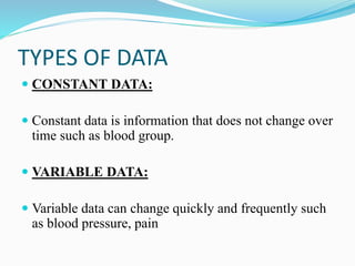 TYPES OF DATA
 CONSTANT DATA:
 Constant data is information that does not change over
time such as blood group.
 VARIABLE DATA:
 Variable data can change quickly and frequently such
as blood pressure, pain
 