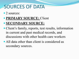 SOURCES OF DATA
 2 sources:
 PRIMARY SOURCE: Client
 SECONDARY SOURCE:
 Client’s family, reports, test results, information
in current and past medical records, and
discussions with other health care workers
 All data other than client is considered as
secondary sources.
 