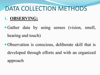 DATA COLLECTION METHODS
1. OBSERVING:
 Gather data by using senses (vision, smell,
hearing and touch)
 Observation is conscious, deliberate skill that is
developed through efforts and with an organized
approach
 