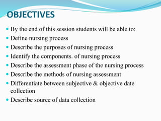 OBJECTIVES
 By the end of this session students will be able to:
 Define nursing process
 Describe the purposes of nursing process
 Identify the components. of nursing process
 Describe the assessment phase of the nursing process
 Describe the methods of nursing assessment
 Differentiate between subjective & objective date
collection
 Describe source of data collection
 